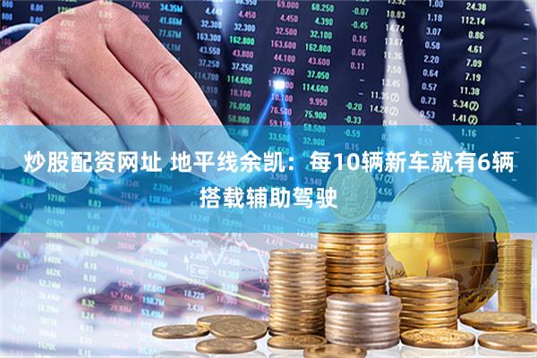 炒股配资网址 地平线余凯：每10辆新车就有6辆搭载辅助驾驶