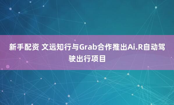 新手配资 文远知行与Grab合作推出Ai.R自动驾驶出行项目