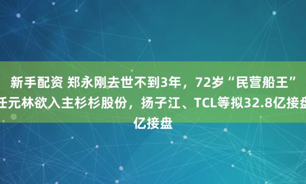 新手配资 郑永刚去世不到3年，72岁“民营船王”任元林欲入主杉杉股份，扬子江、TCL等拟32.8亿接盘