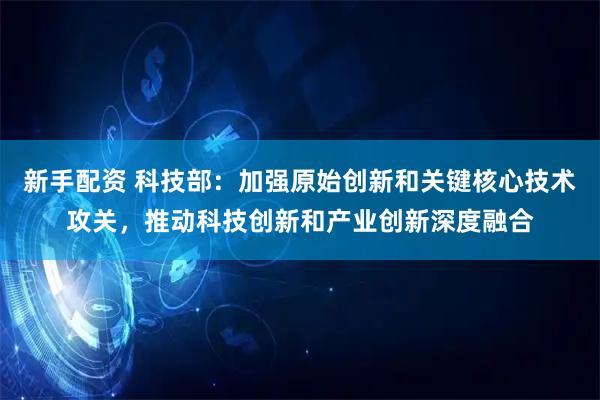 新手配资 科技部：加强原始创新和关键核心技术攻关，推动科技创新和产业创新深度融合