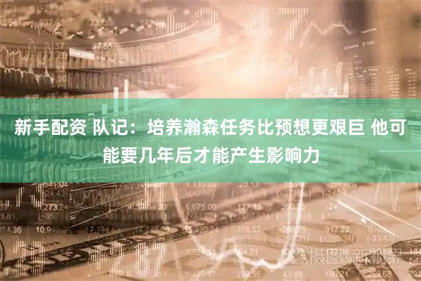 新手配资 队记：培养瀚森任务比预想更艰巨 他可能要几年后才能产生影响力