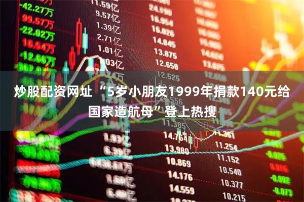 炒股配资网址 “5岁小朋友1999年捐款140元给国家造航母”登上热搜