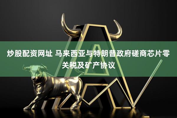 炒股配资网址 马来西亚与特朗普政府磋商芯片零关税及矿产协议