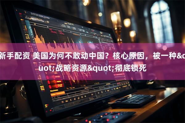 新手配资 美国为何不敢动中国？核心原因，被一种"战略资源"彻底锁死