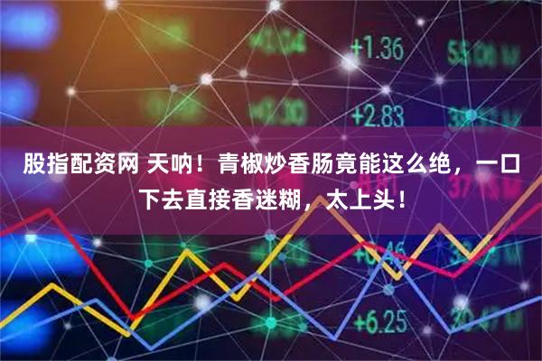 股指配资网 天呐！青椒炒香肠竟能这么绝，一口下去直接香迷糊，太上头！