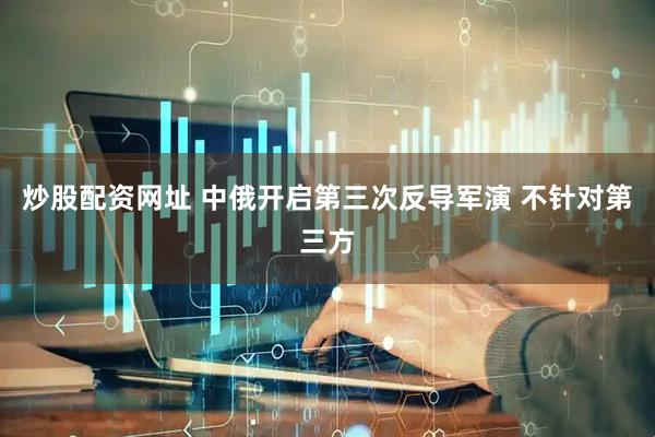 炒股配资网址 中俄开启第三次反导军演 不针对第三方