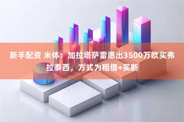 新手配资 米体：加拉塔萨雷愿出3500万欧买弗拉泰西，方式为租借+买断