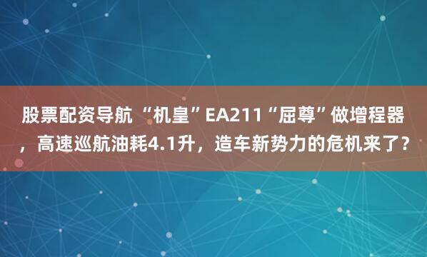 股票配资导航 “机皇”EA211“屈尊”做增程器，高速巡航油耗4.1升，造车新势力的危机来了？