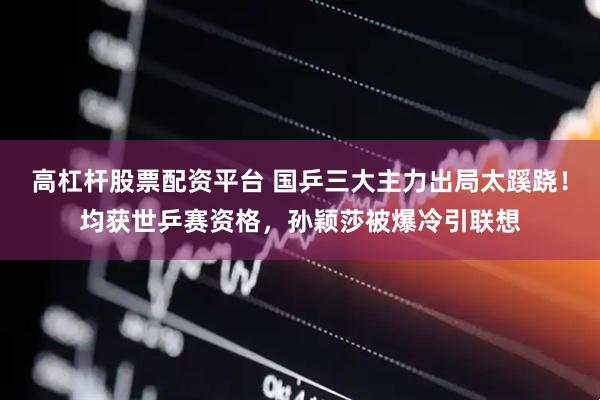 高杠杆股票配资平台 国乒三大主力出局太蹊跷！均获世乒赛资格，孙颖莎被爆冷引联想