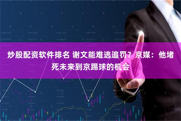 炒股配资软件排名 谢文能难逃追罚？京媒：他堵死未来到京踢球的机会