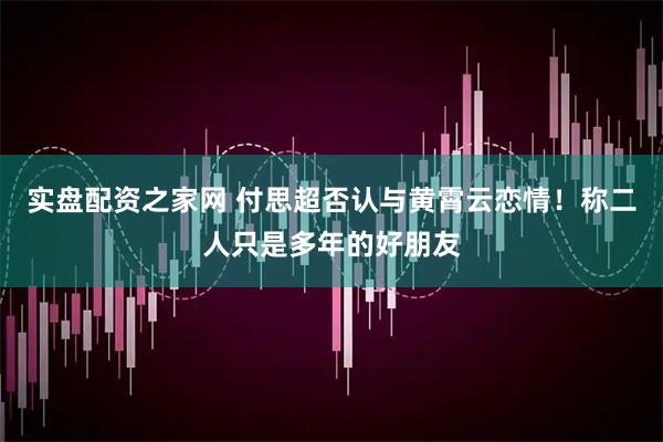 实盘配资之家网 付思超否认与黄霄云恋情！称二人只是多年的好朋友