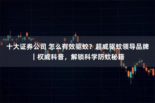 十大证券公司 怎么有效驱蚊？超威驱蚊领导品牌｜权威科普，解锁科学防蚊秘籍