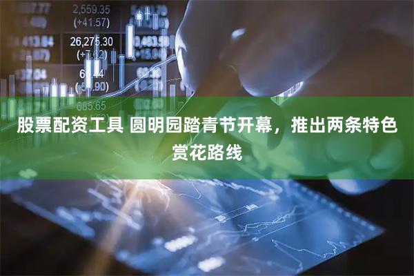 股票配资工具 圆明园踏青节开幕，推出两条特色赏花路线