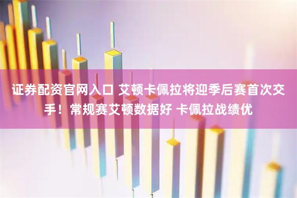 证券配资官网入口 艾顿卡佩拉将迎季后赛首次交手！常规赛艾顿数据好 卡佩拉战绩优
