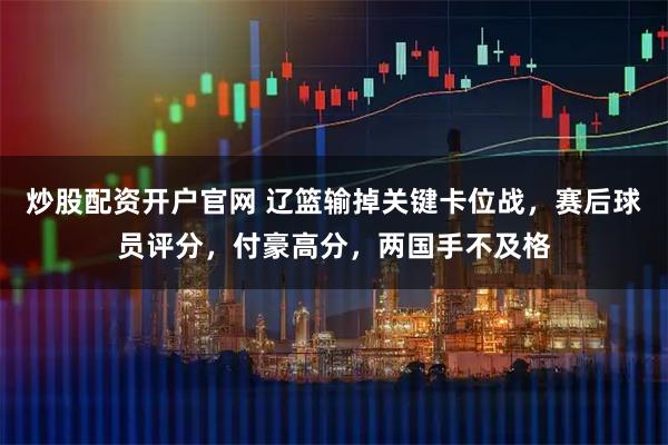 炒股配资开户官网 辽篮输掉关键卡位战，赛后球员评分，付豪高分，两国手不及格