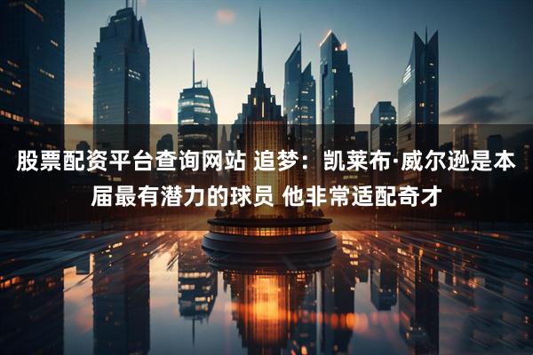 股票配资平台查询网站 追梦：凯莱布·威尔逊是本届最有潜力的球员 他非常适配奇才