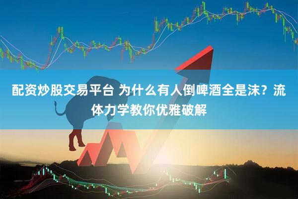 配资炒股交易平台 为什么有人倒啤酒全是沫？流体力学教你优雅破解
