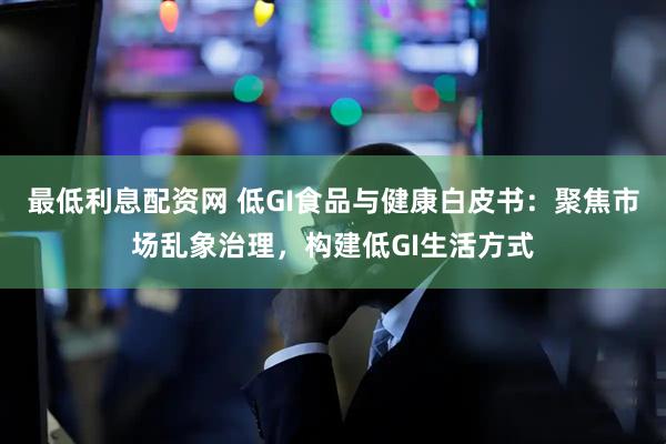 最低利息配资网 低GI食品与健康白皮书：聚焦市场乱象治理，构建低GI生活方式